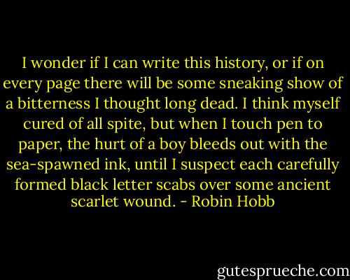 I wonder if I can write this history, or if on every page there will be some sneaking show of a bitterness I thought long dead. I think myself cured of all spite, but when I touch pen to paper, the hurt of a boy bleeds out with the sea-spawned ink, until I suspect each carefully formed black letter scabs over some ancient scarlet wound. - Robin Hobb