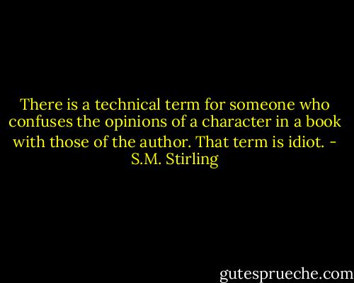 There is a technical term for someone who confuses the opinions of a character in a book with those of the author. That term is idiot. - S.M. Stirling