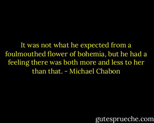 It was not what he expected from a foulmouthed flower of bohemia, but he had a feeling there was both more and less to her than that. - Michael Chabon