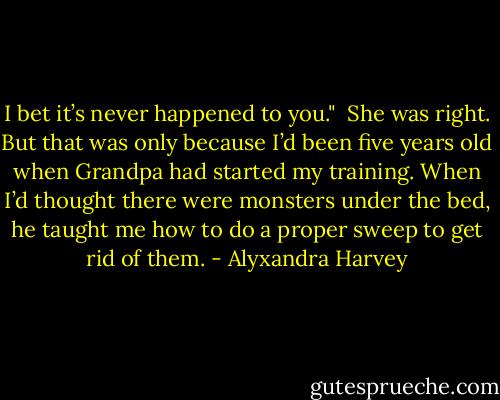 I bet it’s never happened to you."<br /><br />She was right. But that was only because I’d been five years old when Grandpa had started my training. When I’d thought there were monsters under the bed, he taught me how to do a proper sweep to get rid of them. - Alyxandra Harvey