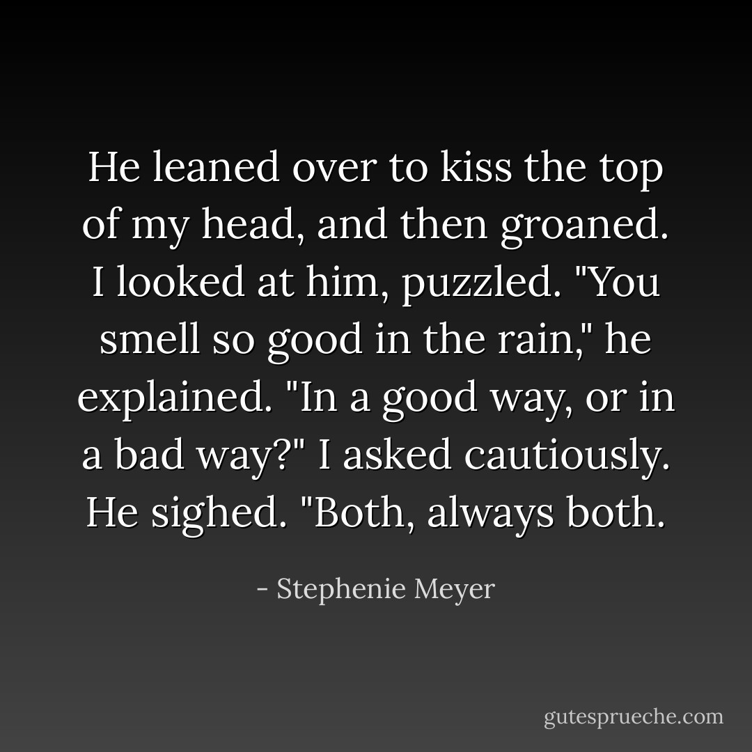 He leaned over to kiss the top of my head, and then groaned. I looked at him, puzzled.<br />"You smell so good in the rain," he explained.<br />"In a good way, or in a bad way?" I asked cautiously.<br />He sighed. "Both, always both. - Stephenie Meyer