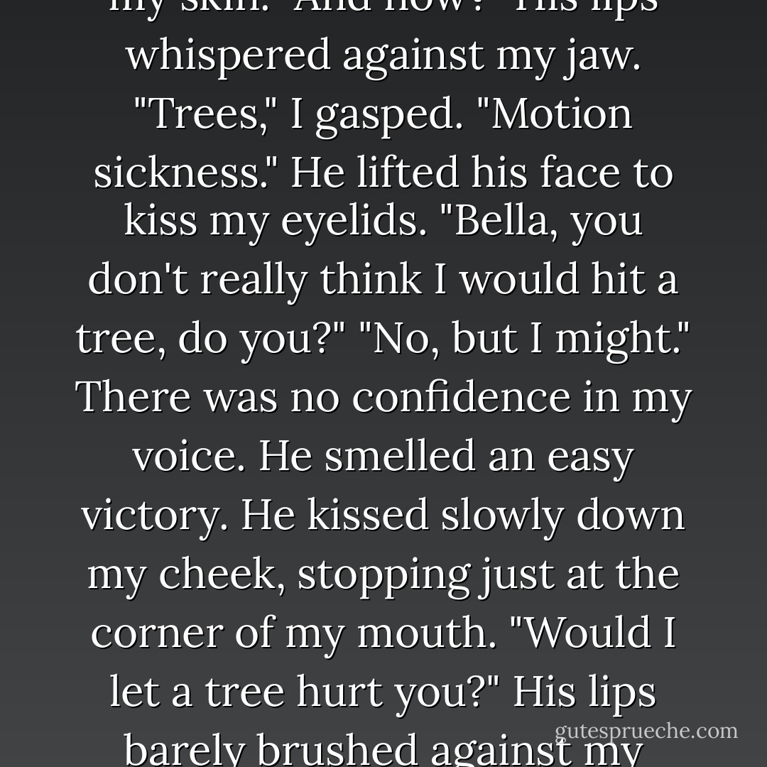 He placed his hands against the Jeep on either side of my head and leaned forward, forcing me to press back against the door. He leaned in even closer, his face inches from mine. I had no room to escape.<br />"Now," he breathed, and just his smell disturbed my thought processes, "what exactly are you worrying about?"<br />"Well, um, hitting a tree -" I gulped "- and dying. And then getting sick."<br />He fought back a smile. Then he bent his head down and touched his cold lips softly to the hollow at the base of my throat.<br />"Are you still worried now?" he murmured against my skin.<br />"Yes." I struggled to concentrate. "About hitting trees and getting sick."<br />His nose drew a line up the skin of my throat to the point of my chin. His cold breath tickled my skin.<br />"And now?" His lips whispered against my jaw.<br />"Trees," I gasped. "Motion sickness."<br />He lifted his face to kiss my eyelids. "Bella, you don't really think I would hit a tree, do you?"<br />"No, but I might." There was no confidence in my voice. He smelled an easy victory.<br />He kissed slowly down my cheek, stopping just at the corner of my mouth.<br />"Would I let a tree hurt you?" His lips barely brushed against my trembling lower lip.<br />"No," I breathed. I knew there was a second part to my brillant defense, but I couldn't quite call it back.<br />"You see," he said, his lips moving against mine. "There's nothing to be afraid of, is there?"<br />"No," I sighed, giving up.<br />Then he took my face in his hands almost roughly, and kissed me in earnest, his unyielding lips moving against mine.<br />There was really no excuse for my behavior. Obviously I knew better by now. And yet I couldn't seem to stop from reacting exactly as I had the first time. Instead of keeping safely motionless, my arms reached up to twine tightly around his neck, and I was suddenly welded to his stone figure. I sighed, and his lips parted. - Stephenie Meyer