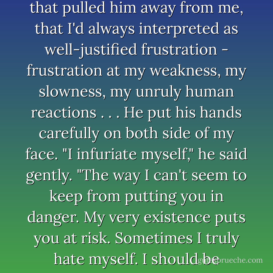That I wasn't mad at <i>you</i>. Can't you see that Bella?" He was suddenly intense, all trace of teasing gone. "Don't you understand?"<br />"See what?" I demanded, confused by his sudden mood swing as much as his words.<br />"I'm never angry with you - how could it be? Brave, trusting . . . warm as you are."<br />"Then why?" I whispered, remembering the black moods that pulled him away from me, that I'd always interpreted as well-justified frustration - frustration at my weakness, my slowness, my unruly human reactions . . .<br />He put his hands carefully on both side of my face. "I infuriate myself," he said gently. "The way I can't seem to keep from putting you in danger. My very existence puts you at risk. Sometimes I truly hate myself. I should be stronger, I should be able to-"<br />I placed my hand over his mouth. "Don't."<br />He took my hand, moving it from his lips, but holding it to his face.<br />"I love you," he said. "It's a poor excuse for what I'm doing, but it's still true."<br />It was the first time he'd said he loved me - in so many words. He might not realize it, but I certainly did. - Stephenie Meyer
