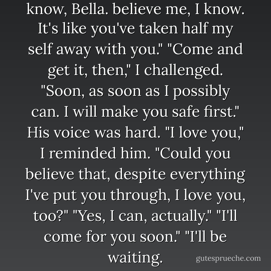 I miss you," I whispered.<br />"I know, Bella. believe me, I know. It's like you've taken half my self away with you."<br />"Come and get it, then," I challenged.<br />"Soon, as soon as I possibly can. I <i>will</i> make you safe first."<br />His voice was hard.<br />"I love you," I reminded him.<br />"Could you believe that, despite everything I've put you through, I love you, too?"<br />"Yes, I can, actually."<br />"I'll come for you soon."<br />"I'll be waiting. - Stephenie Meyer