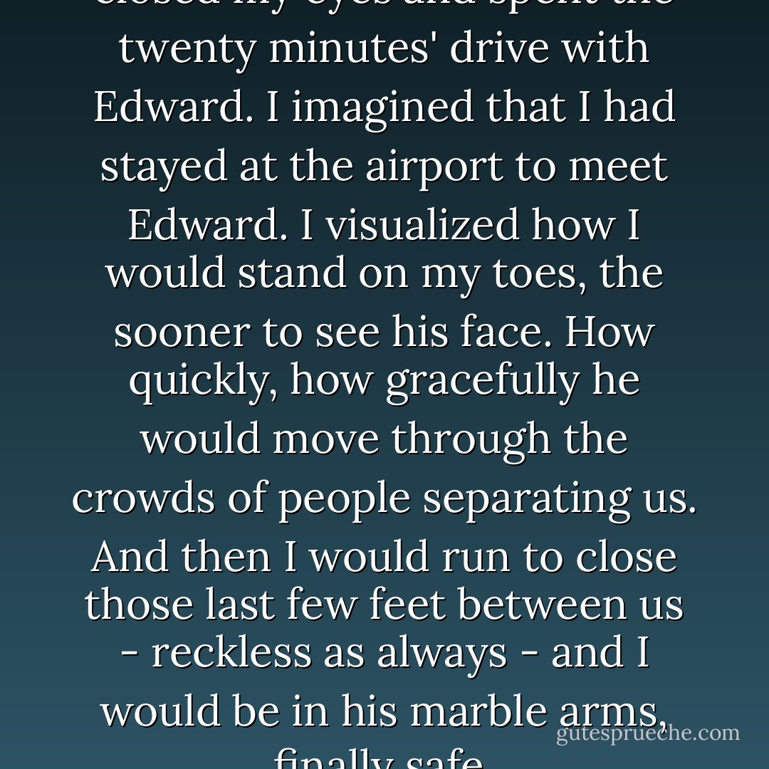So, instead of panicking, I closed my eyes and spent the twenty minutes' drive with Edward.<br />I imagined that I had stayed at the airport to meet Edward. I visualized how I would stand on my toes, the sooner to see his face. How quickly, how gracefully he would move through the crowds of people separating us. And then I would run to close those last few feet between us - reckless as always - and I would be in his marble arms, finally safe. - Stephenie Meyer