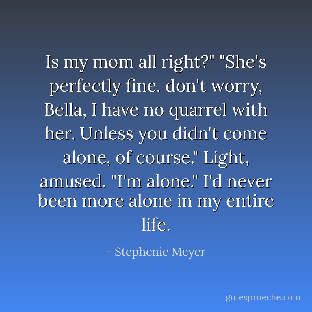 Is my mom all right?"<br />"She's perfectly fine. don't worry, Bella, I have no quarrel with her. Unless you didn't come alone, of course." Light, amused.<br />"I'm alone." I'd never been more alone in my entire life. - Stephenie Meyer