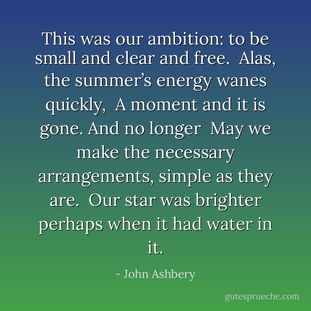 This was our ambition: to be small and clear and free. <br />Alas, the summer’s energy wanes quickly, <br />A moment and it is gone. And no longer <br />May we make the necessary arrangements, simple as they are. <br />Our star was brighter perhaps when it had water in it. - John Ashbery