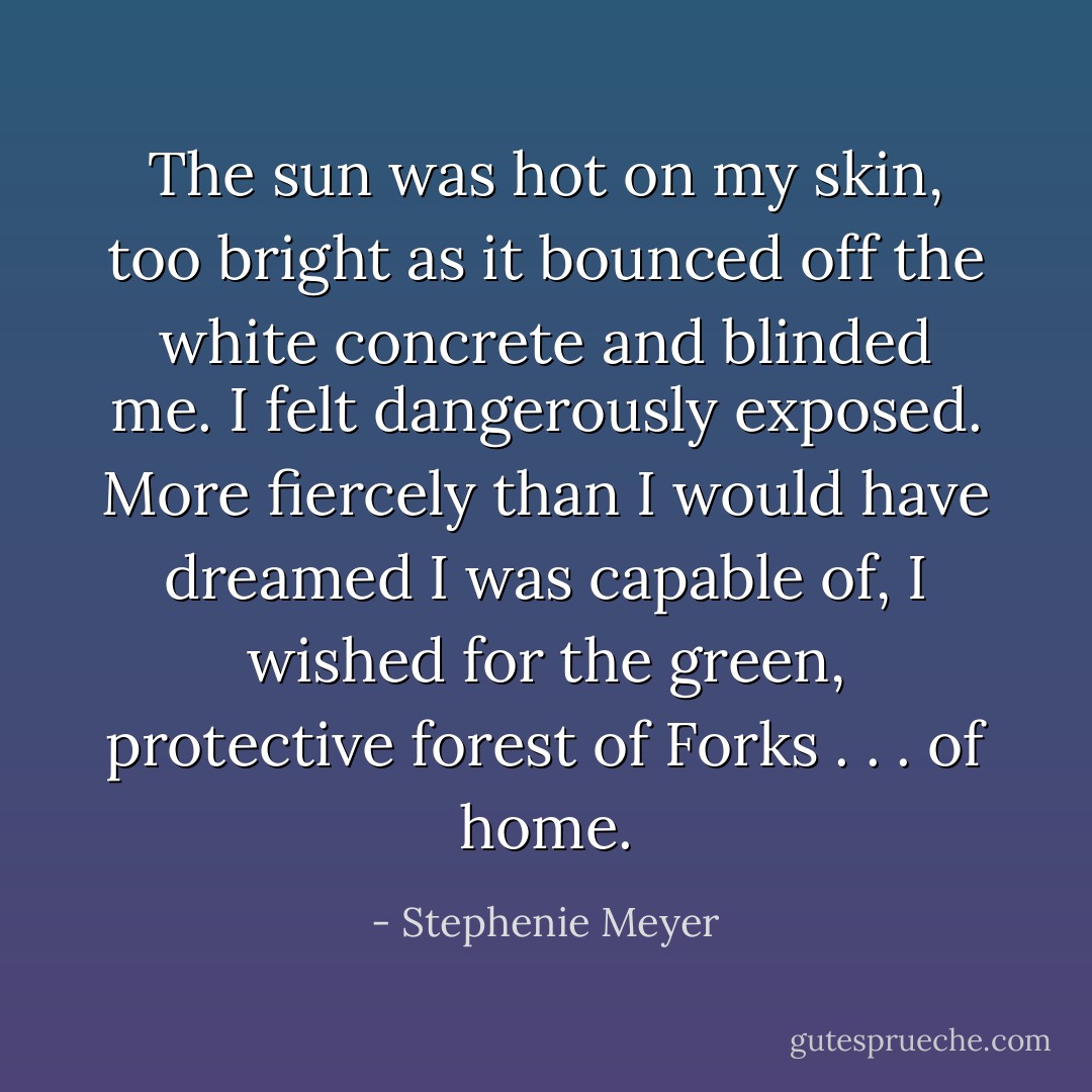 The sun was hot on my skin, too bright as it bounced off the white concrete and blinded me. I felt dangerously exposed. More fiercely than I would have dreamed I was capable of, I wished for the green, protective forest of Forks . . . of home. - Stephenie Meyer