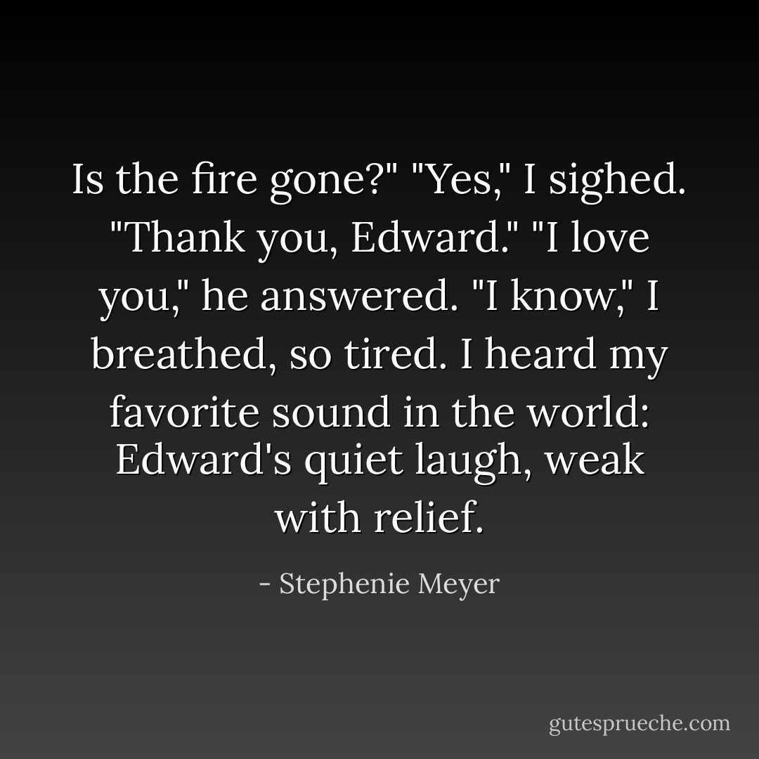 Is the fire gone?"<br />"Yes," I sighed. "Thank you, Edward."<br />"I love you," he answered.<br />"I know," I breathed, so tired.<br />I heard my favorite sound in the world: Edward's quiet laugh, weak with relief. - Stephenie Meyer