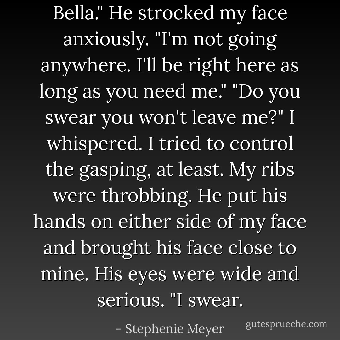 Bella." He strocked my face anxiously. "I'm not going anywhere. I'll be right here as long as you need me."<br />"Do you swear you won't leave me?" I whispered. I tried to control the gasping, at least. My ribs were throbbing.<br />He put his hands on either side of my face and brought his face close to mine. His eyes were wide and serious. "I swear. - Stephenie Meyer