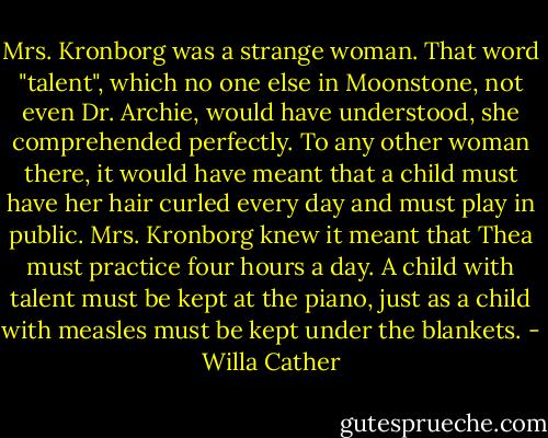 Mrs. Kronborg was a strange woman. That word "talent", which no one else in Moonstone, not even Dr. Archie, would have understood, she comprehended perfectly. To any other woman there, it would have meant that a child must have her hair curled every day and must play in public. Mrs. Kronborg knew it meant that Thea must practice four hours a day. A child with talent must be kept at the piano, just as a child with measles must be kept under the blankets. - Willa Cather