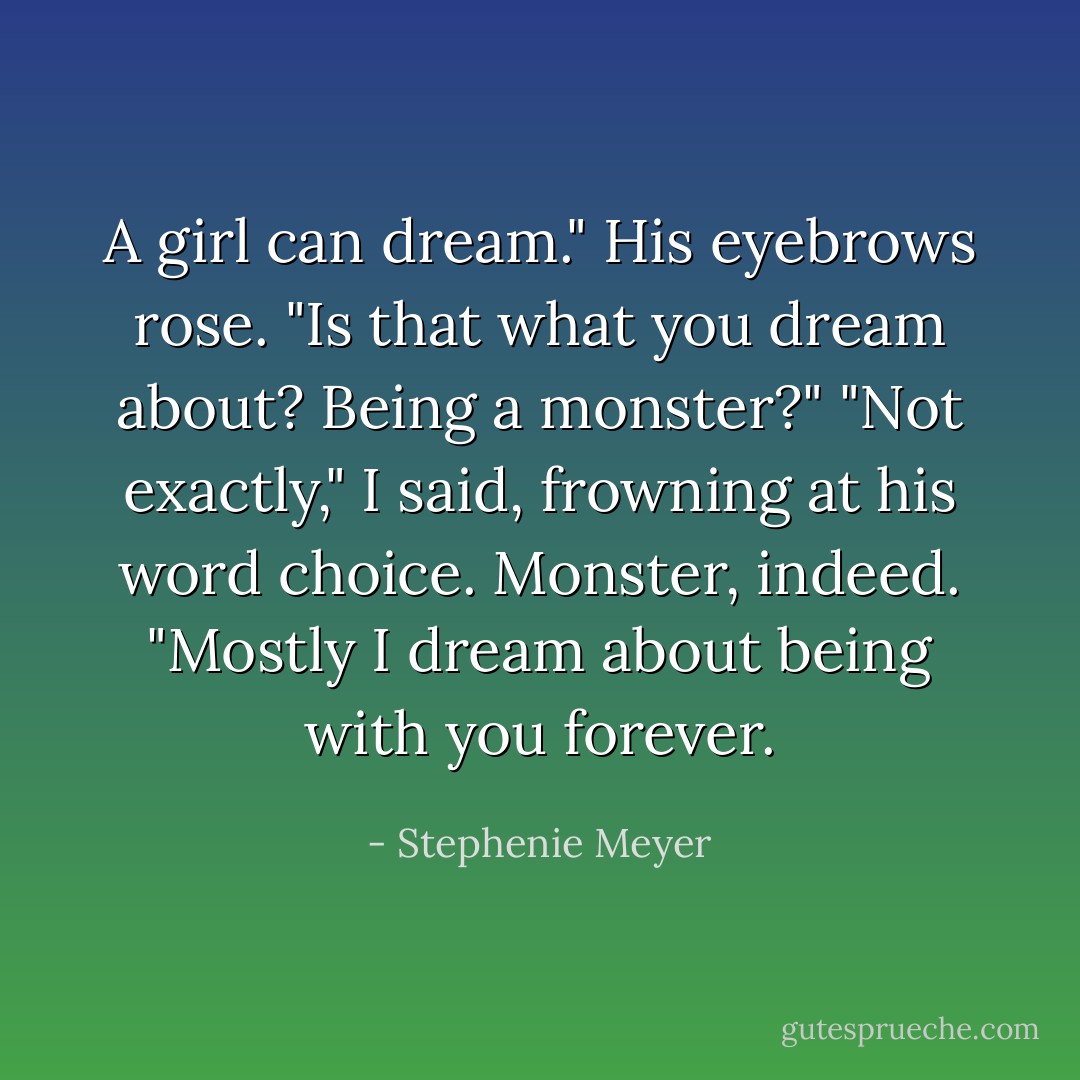 A girl can dream."<br />His eyebrows rose. "Is that what you dream about? Being a monster?"<br />"Not exactly," I said, frowning at his word choice. Monster, indeed. "Mostly I dream about being with you forever. - Stephenie Meyer