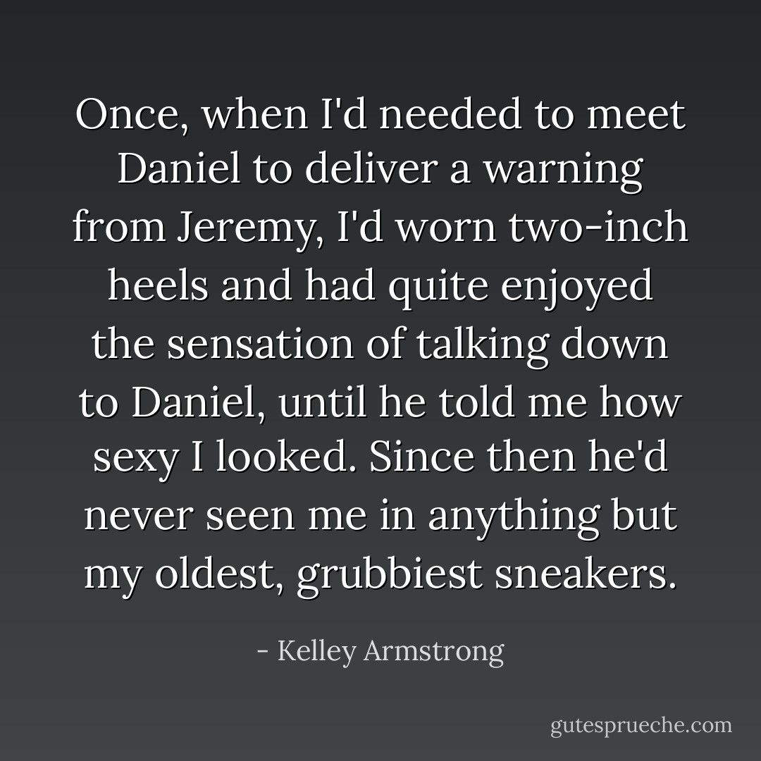 Once, when I'd needed to meet Daniel to deliver a warning from Jeremy, I'd worn two-inch heels and had quite enjoyed the sensation of talking down to Daniel, until he told me how sexy I looked. Since then he'd never seen me in anything but my oldest, grubbiest sneakers. - Kelley Armstrong