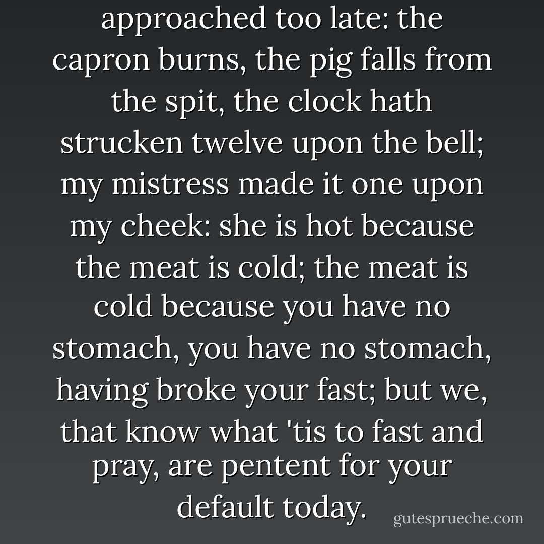 Return'd so soon! Rather approached too late: the capron burns, the pig falls from the spit, the clock hath strucken twelve upon the bell; my mistress made it one upon my cheek: she is hot because the meat is cold; the meat is cold because you have no stomach, you have no stomach, having broke your fast; but we, that know what 'tis to fast and pray, are pentent for your default today. - William Shakespeare