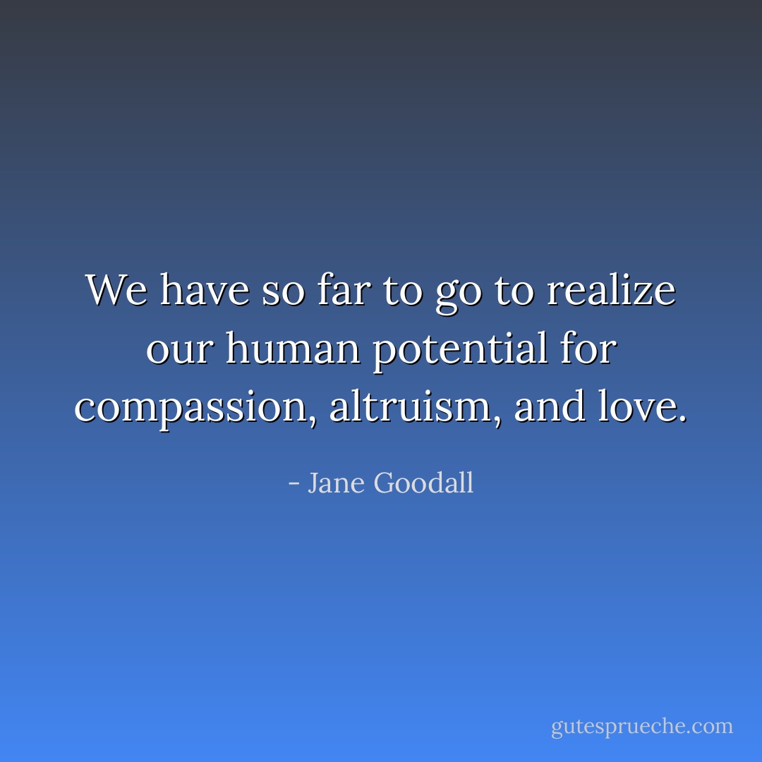 We have so far to go to realize our human potential for compassion, altruism, and love. - Jane Goodall