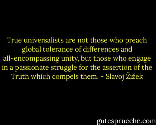 True universalists are not those who preach global tolerance of differences and all-encompassing unity, but those who engage in a passionate struggle for the assertion of the Truth which compels them. - Slavoj Žižek