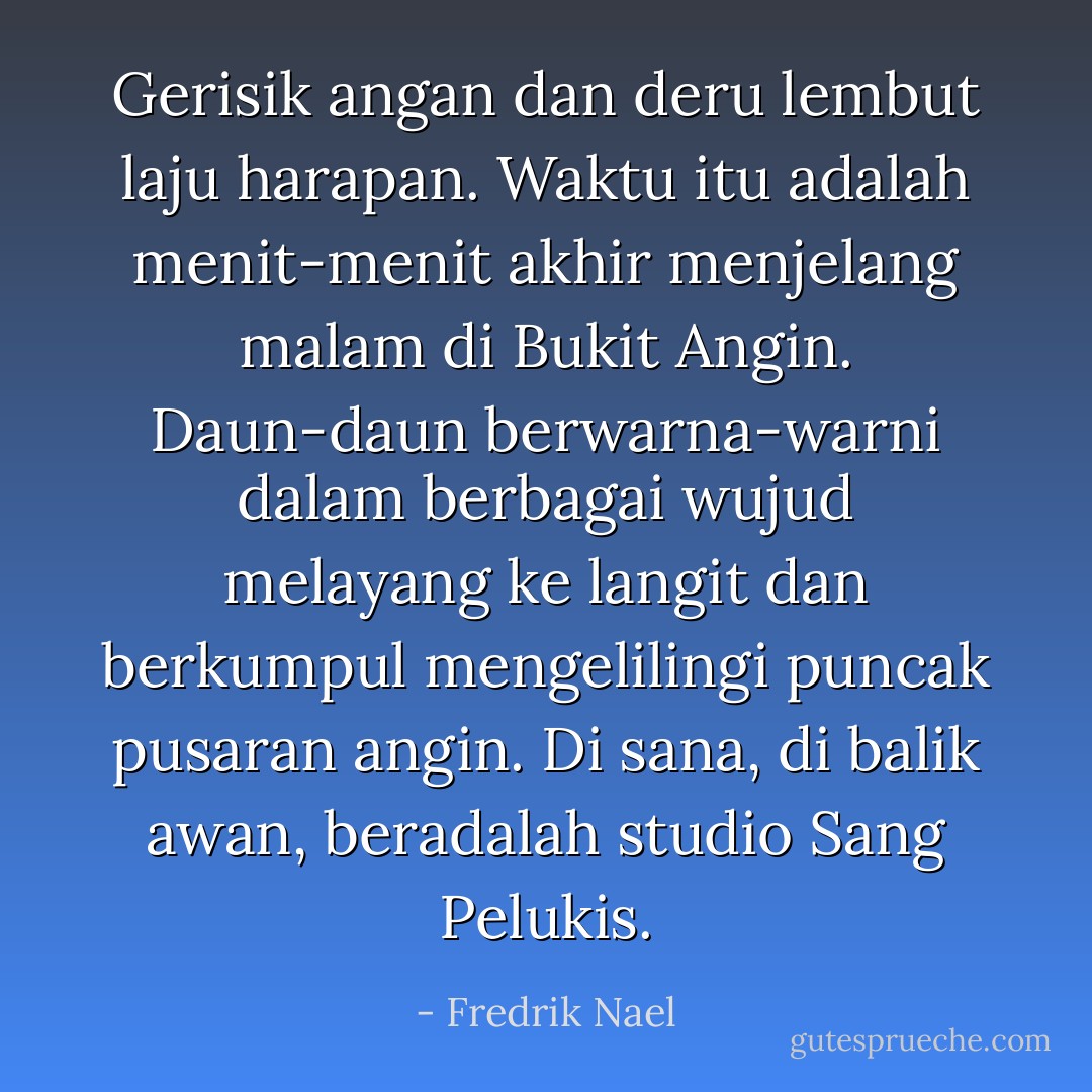 Gerisik angan dan deru lembut laju harapan.<br />Waktu itu adalah menit-menit akhir menjelang malam di Bukit Angin. Daun-daun berwarna-warni dalam berbagai wujud melayang ke langit dan berkumpul mengelilingi puncak pusaran angin. Di sana, di balik awan, beradalah studio Sang Pelukis. - Fredrik Nael