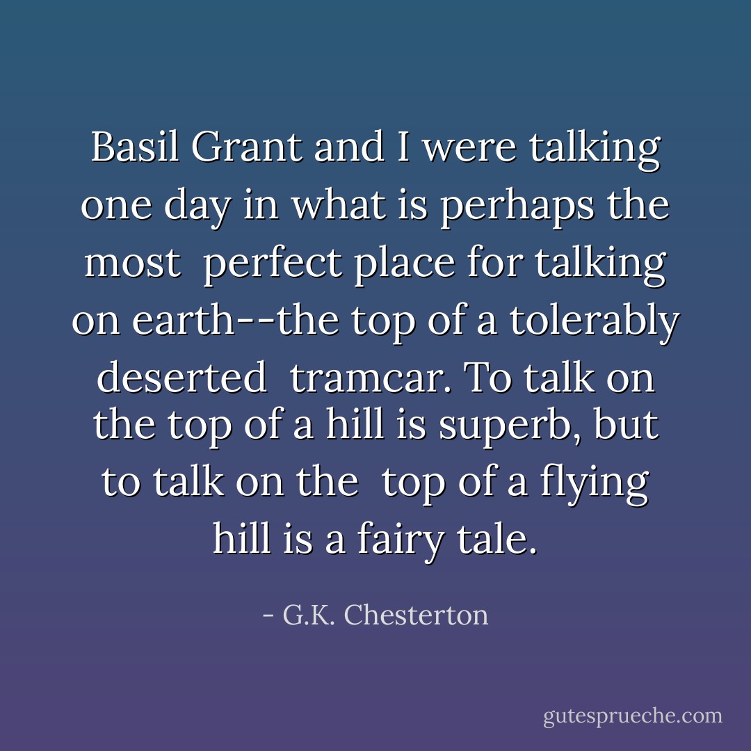 Basil Grant and I were talking one day in what is perhaps the most <br />perfect place for talking on earth--the top of a tolerably deserted <br />tramcar. To talk on the top of a hill is superb, but to talk on the <br />top of a flying hill is a fairy tale. - G.K. Chesterton