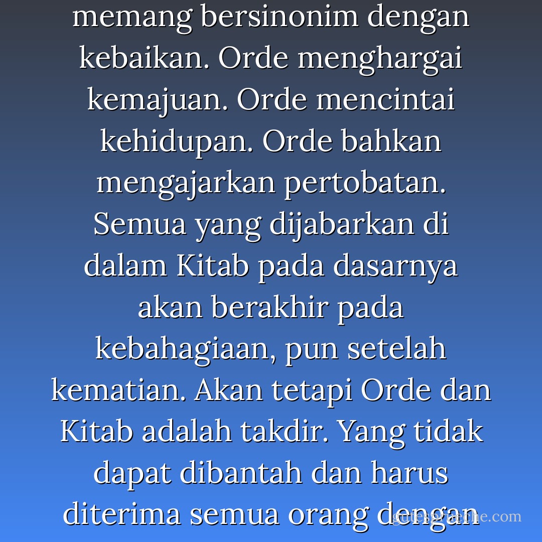 Segala hal yang dikatakan Komandan mengenai Orde adalah kebenaran yang tidak dilebih-lebihkan. Orde memang bersinonim dengan kebaikan. Orde menghargai kemajuan. Orde mencintai kehidupan. Orde bahkan mengajarkan pertobatan. Semua yang dijabarkan di dalam Kitab pada dasarnya akan berakhir pada kebahagiaan, pun setelah kematian.<br />Akan tetapi Orde dan Kitab adalah takdir. Yang tidak dapat dibantah dan harus diterima semua orang dengan pasrah.<br />Sama seperti penglihatanku, Orde tidak memberikan pilihan. - Fredrik Nael