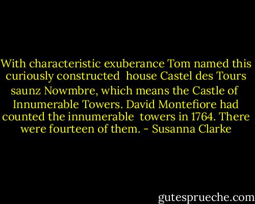 With characteristic exuberance Tom named this curiously constructed <br />house Castel des Tours saunz Nowmbre, which means the Castle of <br />Innumerable Towers. David Montefiore had counted the innumerable <br />towers in 1764. There were fourteen of them. - Susanna Clarke