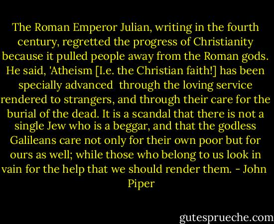 The Roman Emperor Julian, writing in the fourth century, regretted the progress of Christianity because it pulled people away from the Roman gods. He said, 'Atheism [I.e. the Christian faith!] has been specially advanced <br />through the loving service rendered to strangers, and through their care for the burial of the dead. It is a scandal that there is not a single Jew who is a beggar, and that the godless Galileans care not only for their own poor but for ours as well; while those who belong to us look in vain for the help that we should render them. - John      Piper