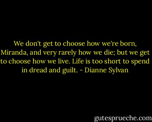 We don't get to choose how we're born, Miranda, and very rarely how we die; but we get to choose how we live. Life is too short to spend in dread and guilt. - Dianne Sylvan