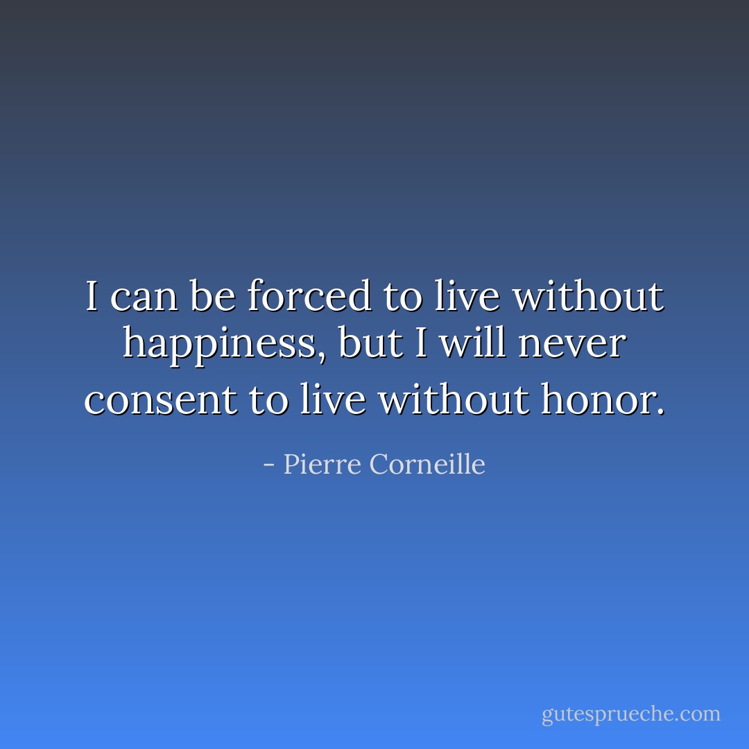 I can be forced to live without happiness, but I will never consent to live without honor. - Pierre Corneille