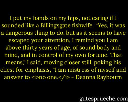 I put my hands on my hips, not caring if I sounded like a Billingsgate fishwife. “Yes, it was a dangerous thing to do, but as it seems to have escaped your attention, I remind you I am above thirty years of age, of sound body and mind, and in control of my own fortune. That means,” I said, moving closer still, poking his chest for emphasis, “I am mistress of myself and answer to <i>no one.</i> - Deanna Raybourn