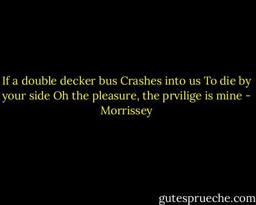 If a double decker bus<br />Crashes into us<br />To die by your side<br />Oh the pleasure, the prvilige is mine - Morrissey