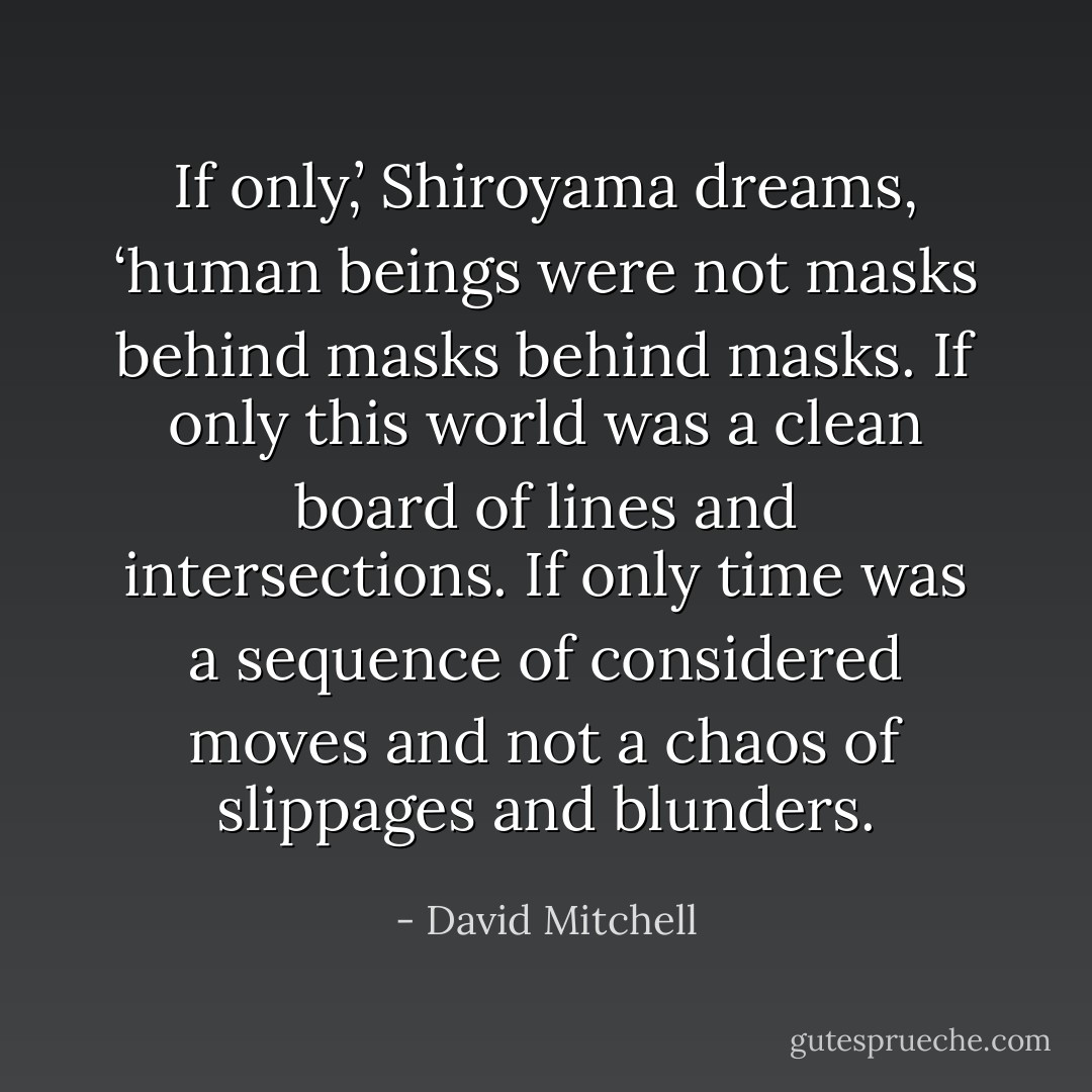 If only,’ Shiroyama dreams, ‘human beings were not masks behind masks behind masks. If only this world was a clean board of lines and intersections. If only time was a sequence of considered moves and not a chaos of slippages and blunders. - David Mitchell