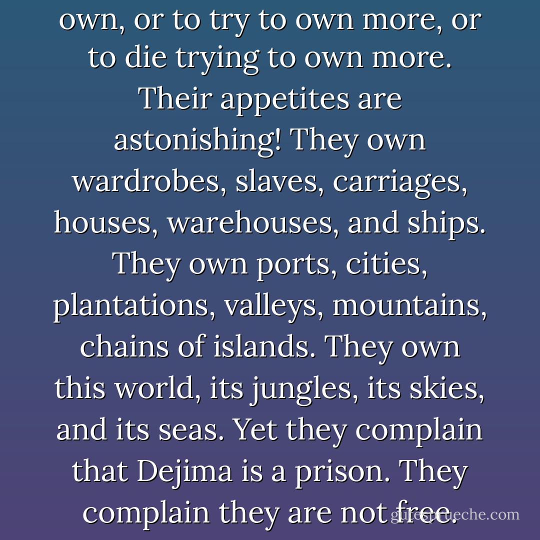 For white men, to live is to own, or to try to own more, or to die trying to own more. Their appetites are astonishing! They own wardrobes, slaves, carriages, houses, warehouses, and ships. They own ports, cities, plantations, valleys, mountains, chains of islands. They own this world, its jungles, its skies, and its seas. Yet they complain that Dejima is a prison. They complain they are not free. - David Mitchell