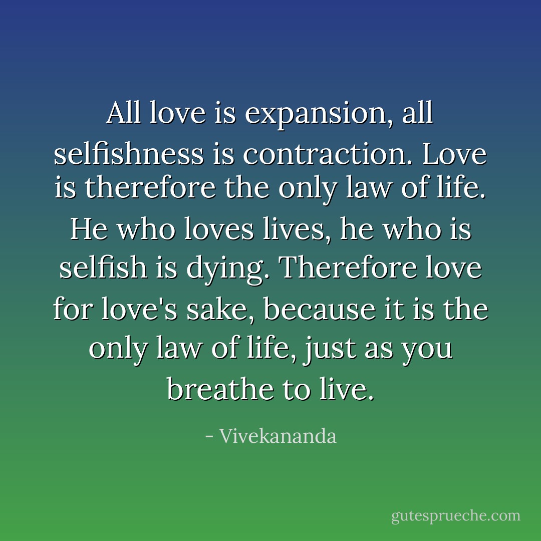 All love is expansion, all selfishness is contraction. Love is therefore the only law of life. He who loves lives, he who is selfish is dying. Therefore love for love's sake, because it is the only law of life, just as you breathe to live. - Vivekananda
