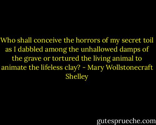 Who shall conceive the horrors of my secret toil as I dabbled among the unhallowed damps of the grave or tortured the living animal to animate the lifeless clay? - Mary Wollstonecraft Shelley