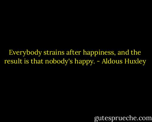 Everybody strains after happiness, and the result is that nobody's happy. - Aldous Huxley