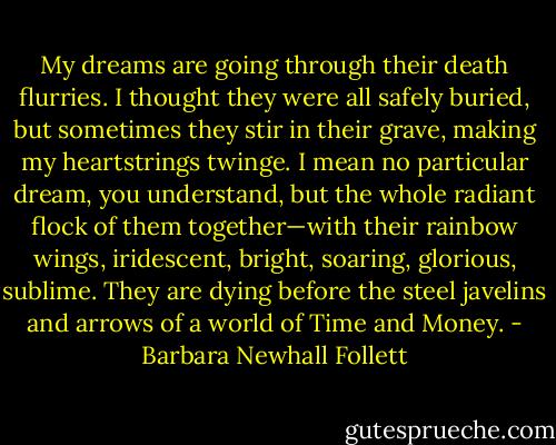 My dreams are going through their death flurries. I thought they were all safely buried, but sometimes they stir in their grave, making my heartstrings twinge. I mean no particular dream, you understand, but the whole radiant flock of them together—with their rainbow wings, iridescent, bright, soaring, glorious, sublime. They are dying before the steel javelins and arrows of a world of Time and Money. - Barbara Newhall Follett