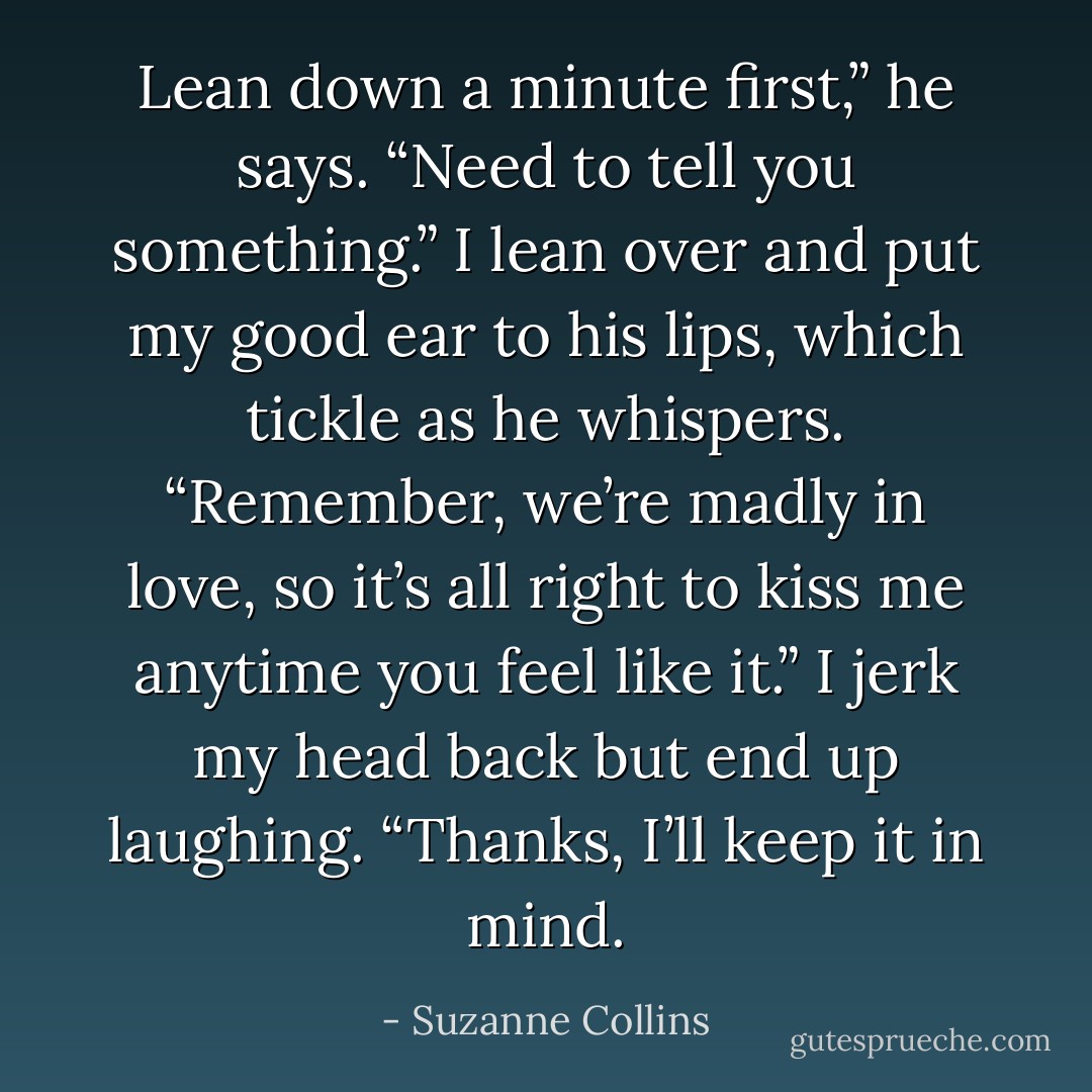 Lean down a minute first,” he says. “Need to tell you something.” I lean over and put my good ear to his lips, which tickle as he whispers. “Remember, we’re madly in love, so it’s all right to kiss me anytime you feel like it.” I jerk my head back but end up laughing. “Thanks, I’ll keep it in mind. - Suzanne Collins