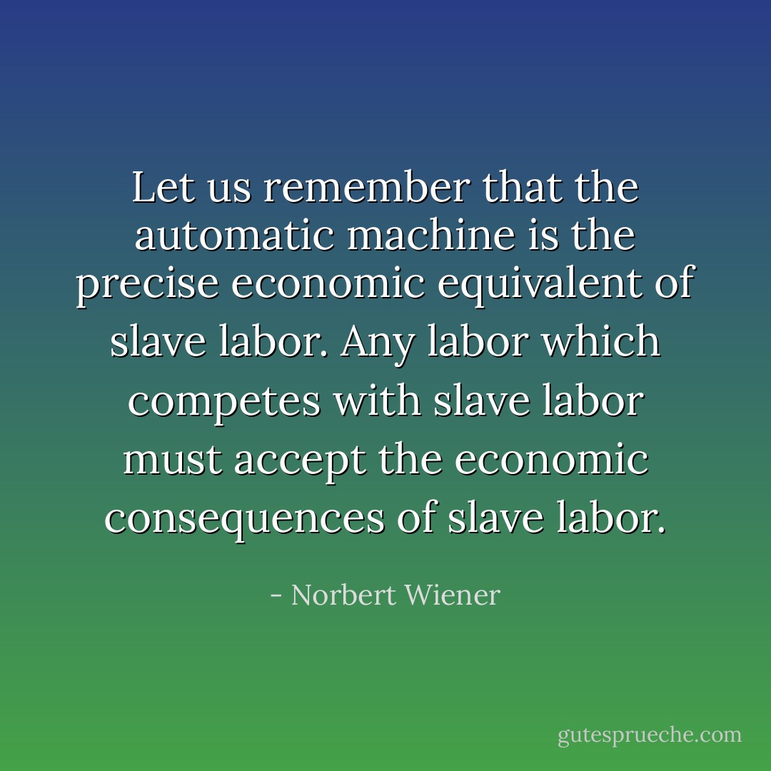 Let us remember that the automatic machine is the precise economic equivalent of slave labor. Any labor which competes with slave labor must accept the economic consequences of slave labor. - Norbert Wiener