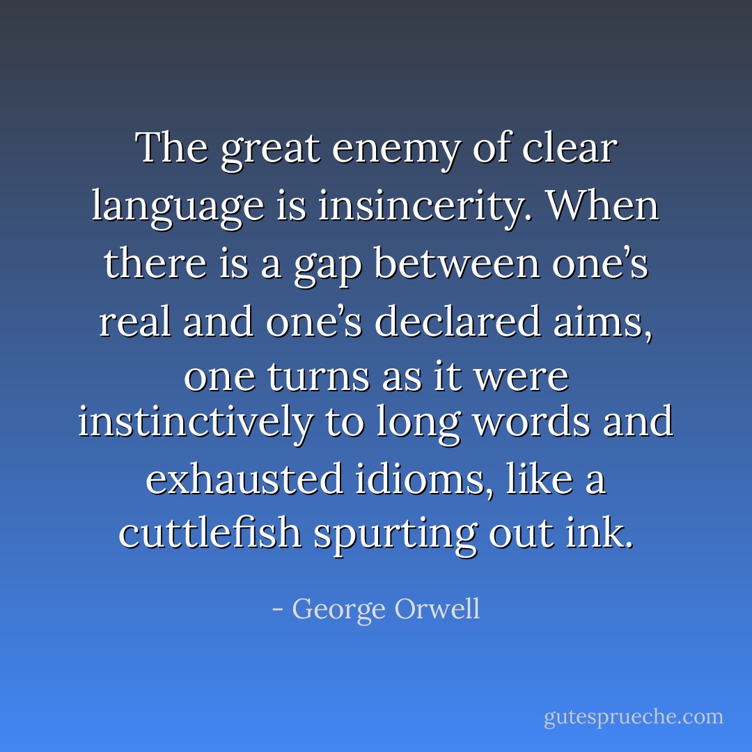 The great enemy of clear language is insincerity. When there is a gap between one’s real and one’s declared aims, one turns as it were instinctively to long words and exhausted idioms, like a cuttlefish spurting out ink. - George Orwell