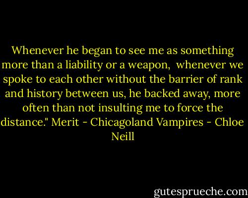 Whenever he began to see me as something more than a liability or a weapon, <br />whenever we spoke to each other without the barrier of rank and history between us, he backed away, more often than not insulting me to force the distance." Merit - Chicagoland Vampires - Chloe Neill