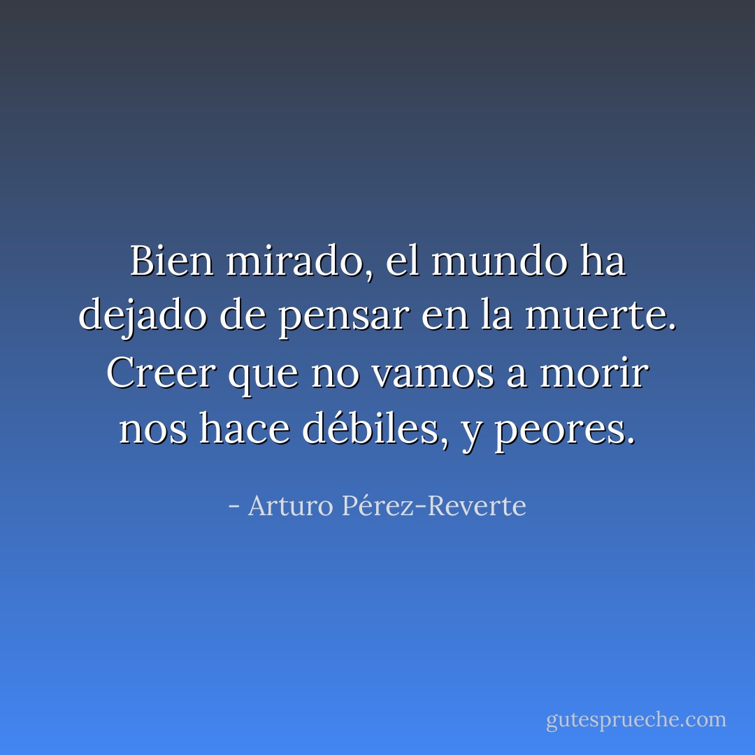Bien mirado, el mundo ha dejado de pensar en la muerte. Creer que no vamos a morir nos hace débiles, y peores. - Arturo Pérez-Reverte