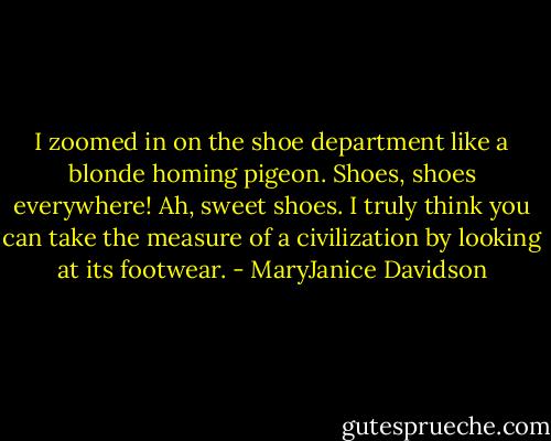 I zoomed in on the shoe department like a blonde homing pigeon. Shoes, shoes everywhere! Ah, sweet shoes. I truly think you can take the measure of a civilization by looking at its footwear. - MaryJanice Davidson