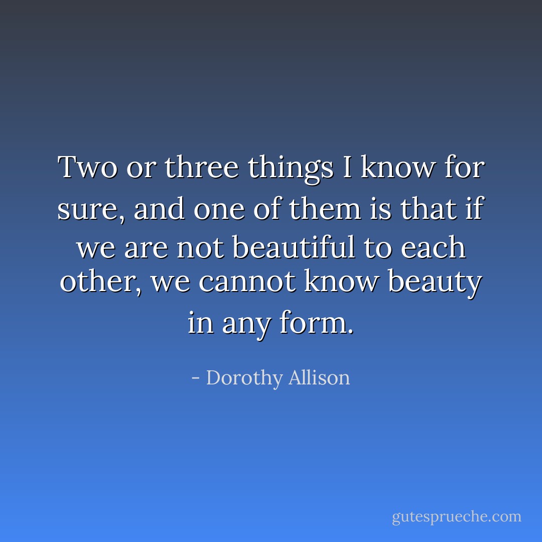 Two or three things I know for sure, and one of them is that if we are not beautiful to each other, we cannot know beauty in any form. - Dorothy Allison