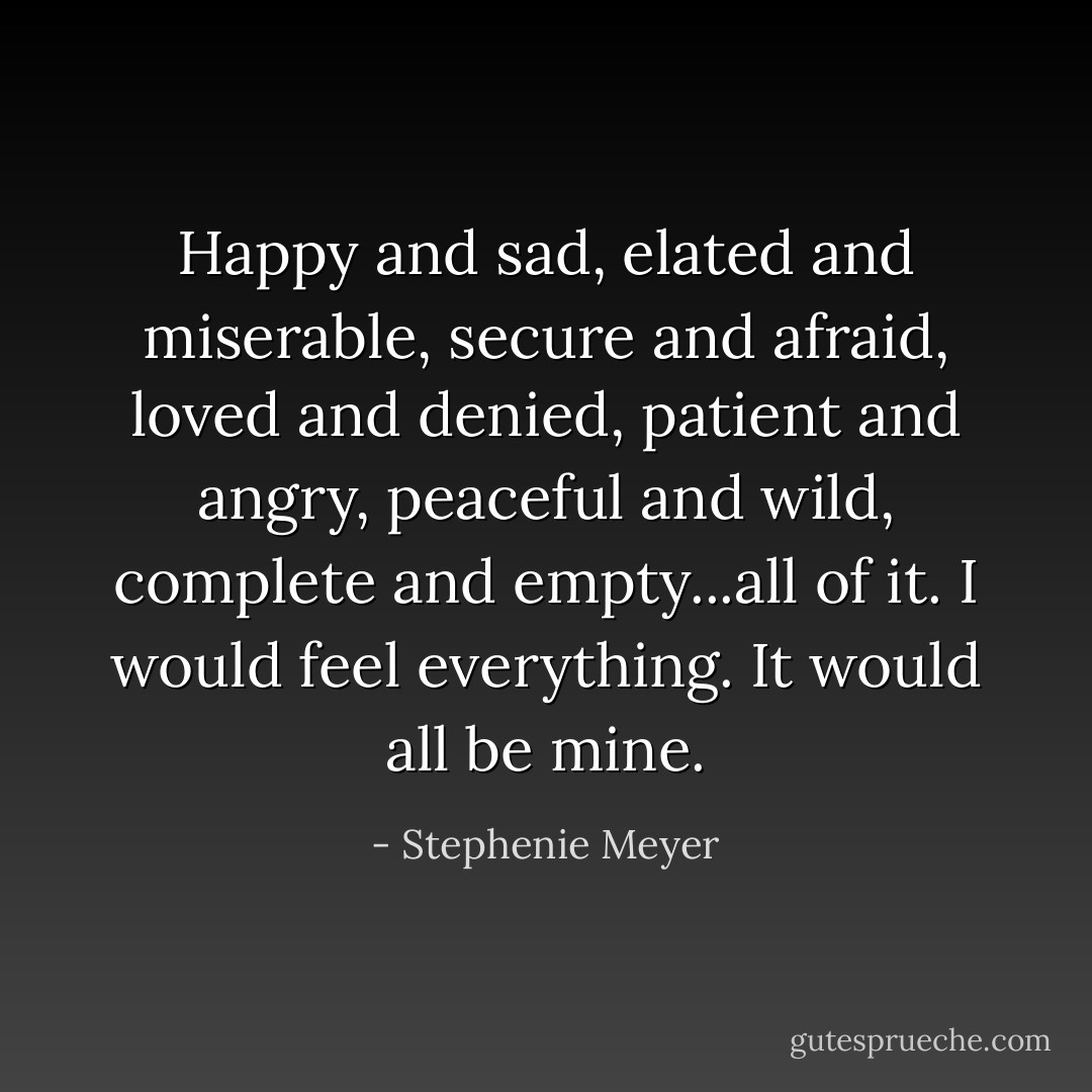 Happy and sad, elated and miserable, secure and afraid, loved and denied, patient and angry, peaceful and wild, complete and empty...all of it. I would feel everything. It would all be mine. - Stephenie Meyer