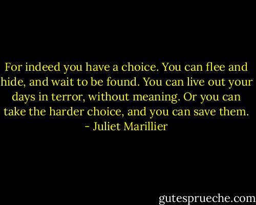 For indeed you have a choice. You can flee and hide, and wait to be found. You can live out your days in terror, without meaning. Or you can take the harder choice, and you can save them. - Juliet Marillier