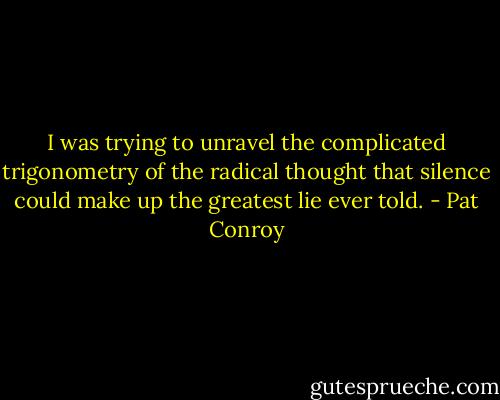 I was trying to unravel the complicated trigonometry of the radical thought that silence could make up the greatest lie ever told. - Pat Conroy
