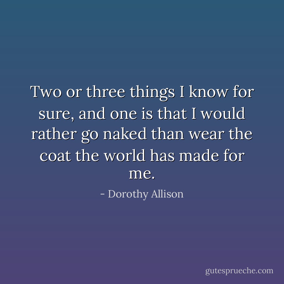 Two or three things I know for sure, and one is that I would rather go naked than wear the coat the world has made for me. - Dorothy Allison