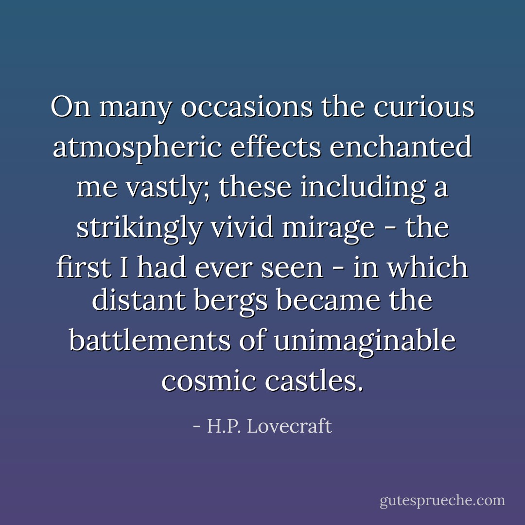 On many occasions the curious atmospheric effects enchanted me vastly; these including a strikingly vivid mirage - the first I had ever seen - in which distant bergs became the battlements of unimaginable cosmic castles. - H.P. Lovecraft