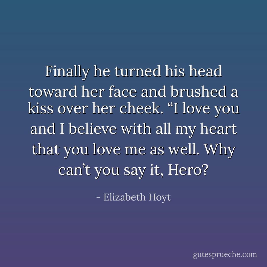 Finally he turned his head toward her face and brushed a kiss over her cheek. “I love you and I believe with all my heart that you love me as well. Why can’t you say it, Hero? - Elizabeth Hoyt