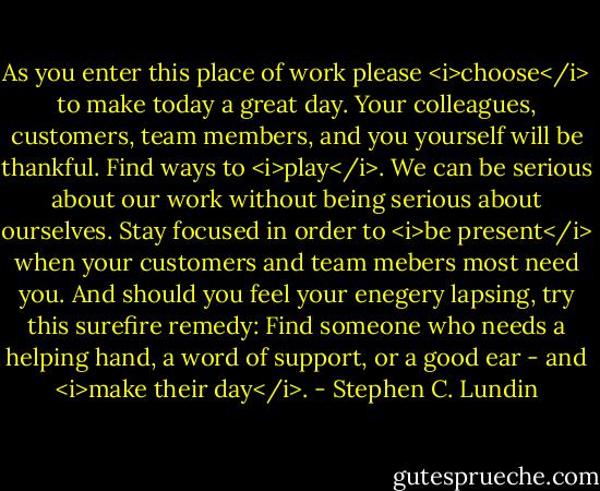 As you enter this place of work please <i>choose</i> to make today a great day. Your colleagues, customers, team members, and you yourself will be thankful. Find ways to <i>play</i>. We can be serious about our work without being serious about ourselves. Stay focused in order to <i>be present</i> when your customers and team mebers most need you. And should you feel your enegery lapsing, try this surefire remedy: Find someone who needs a helping hand, a word of support, or a good ear - and <i>make their day</i>. - Stephen C. Lundin