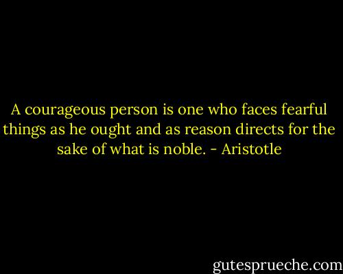 A courageous person is one who faces fearful things as he ought and as reason directs for the sake of what is noble. - Aristotle